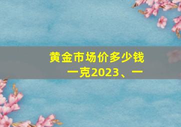 黄金市场价多少钱一克2023、一