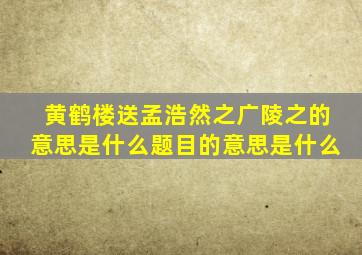 黄鹤楼送孟浩然之广陵之的意思是什么题目的意思是什么