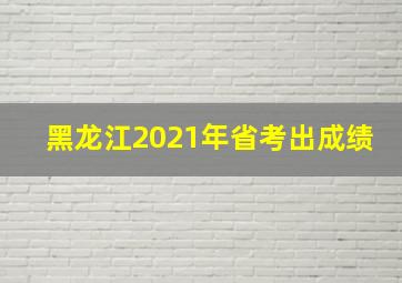 黑龙江2021年省考出成绩