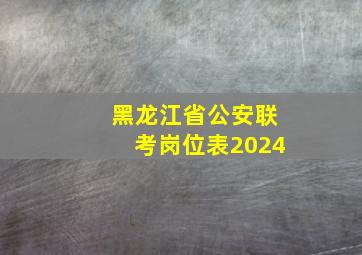 黑龙江省公安联考岗位表2024