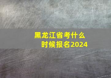 黑龙江省考什么时候报名2024