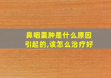 鼻咽囊肿是什么原因引起的,该怎么治疗好