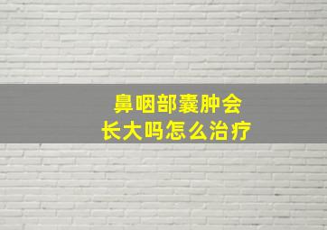 鼻咽部囊肿会长大吗怎么治疗