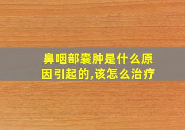 鼻咽部囊肿是什么原因引起的,该怎么治疗