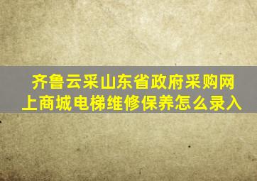 齐鲁云采山东省政府采购网上商城电梯维修保养怎么录入