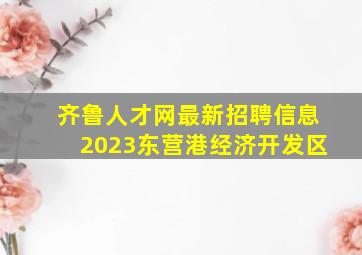 齐鲁人才网最新招聘信息2023东营港经济开发区