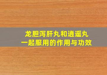 龙胆泻肝丸和逍遥丸一起服用的作用与功效