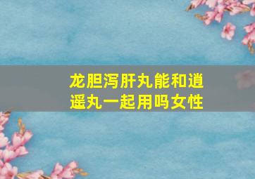 龙胆泻肝丸能和逍遥丸一起用吗女性